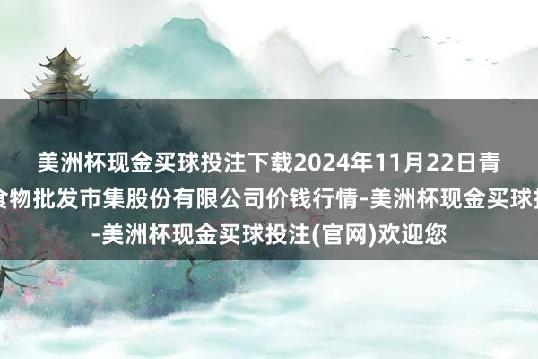 美洲杯现金买球投注下载2024年11月22日青岛抚顺道蔬菜副食物批发市集股份有限公司价钱行情-美洲杯现金买球投注(官网)欢迎您
