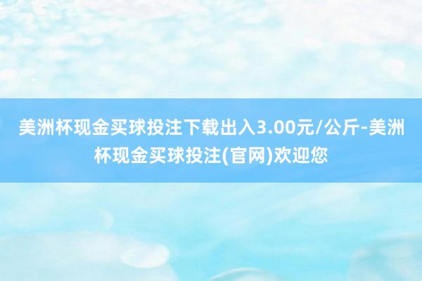 美洲杯现金买球投注下载出入3.00元/公斤-美洲杯现金买球投注(官网)欢迎您