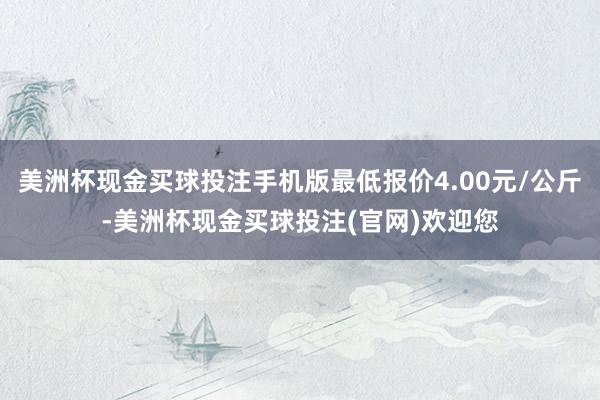 美洲杯现金买球投注手机版最低报价4.00元/公斤-美洲杯现金买球投注(官网)欢迎您