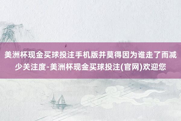 美洲杯现金买球投注手机版并莫得因为谁走了而减少关注度-美洲杯现金买球投注(官网)欢迎您