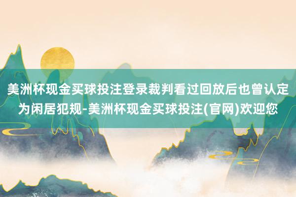 美洲杯现金买球投注登录裁判看过回放后也曾认定为闲居犯规-美洲杯现金买球投注(官网)欢迎您