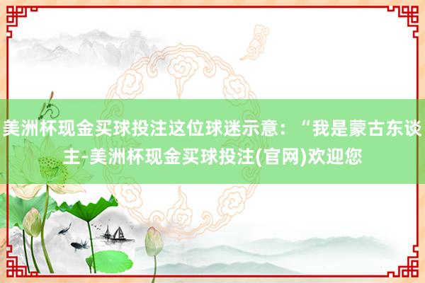美洲杯现金买球投注这位球迷示意：“我是蒙古东谈主-美洲杯现金买球投注(官网)欢迎您