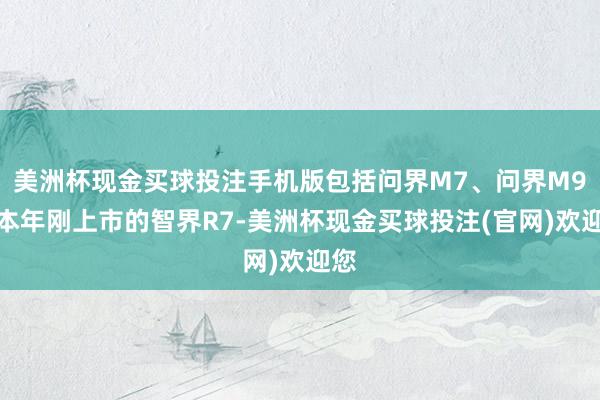 美洲杯现金买球投注手机版包括问界M7、问界M9和本年刚上市的智界R7-美洲杯现金买球投注(官网)欢迎您