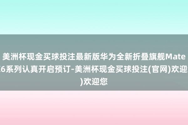 美洲杯现金买球投注最新版华为全新折叠旗舰Mate X6系列认真开启预订-美洲杯现金买球投注(官网)欢迎您