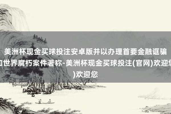 美洲杯现金买球投注安卓版并以办理首要金融诓骗和世界腐朽案件著称-美洲杯现金买球投注(官网)欢迎您