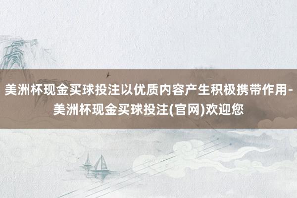 美洲杯现金买球投注以优质内容产生积极携带作用-美洲杯现金买球投注(官网)欢迎您