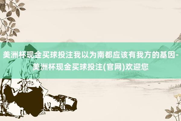 美洲杯现金买球投注我以为南都应该有我方的基因-美洲杯现金买球投注(官网)欢迎您