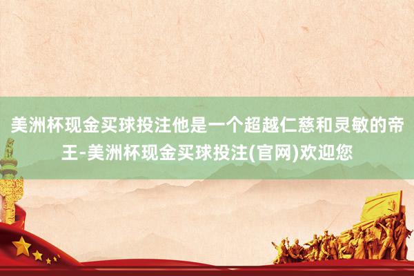 美洲杯现金买球投注他是一个超越仁慈和灵敏的帝王-美洲杯现金买球投注(官网)欢迎您