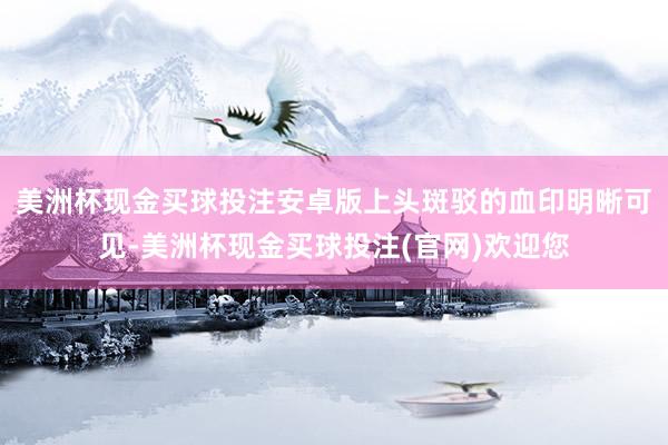 美洲杯现金买球投注安卓版上头斑驳的血印明晰可见-美洲杯现金买球投注(官网)欢迎您