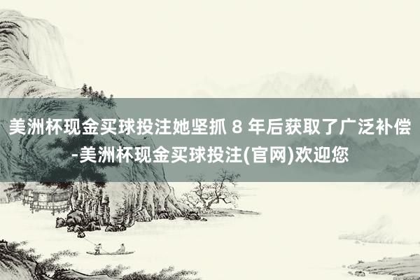 美洲杯现金买球投注她坚抓 8 年后获取了广泛补偿-美洲杯现金买球投注(官网)欢迎您
