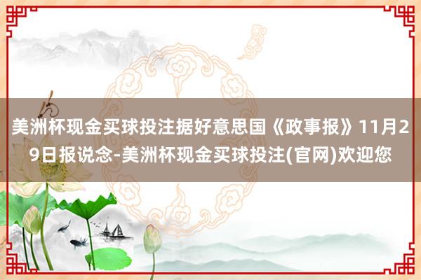 美洲杯现金买球投注据好意思国《政事报》11月29日报说念-美洲杯现金买球投注(官网)欢迎您