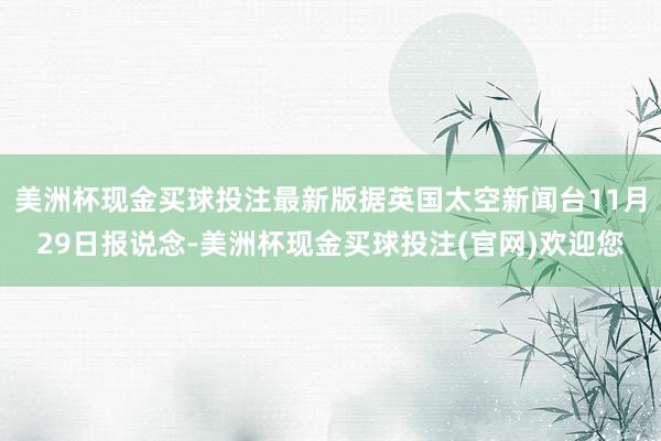 美洲杯现金买球投注最新版据英国太空新闻台11月29日报说念-美洲杯现金买球投注(官网)欢迎您