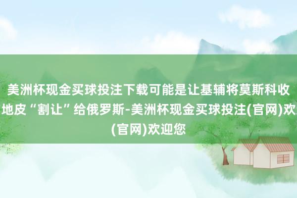美洲杯现金买球投注下载可能是让基辅将莫斯科收尾的地皮“割让”给俄罗斯-美洲杯现金买球投注(官网)欢迎您