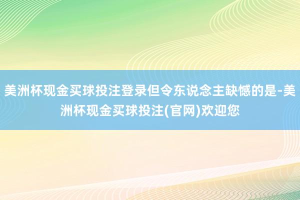美洲杯现金买球投注登录但令东说念主缺憾的是-美洲杯现金买球投注(官网)欢迎您