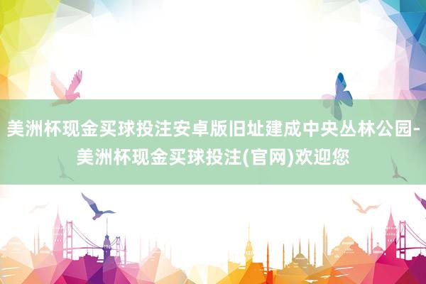 美洲杯现金买球投注安卓版旧址建成中央丛林公园-美洲杯现金买球投注(官网)欢迎您