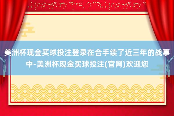 美洲杯现金买球投注登录在合手续了近三年的战事中-美洲杯现金买球投注(官网)欢迎您