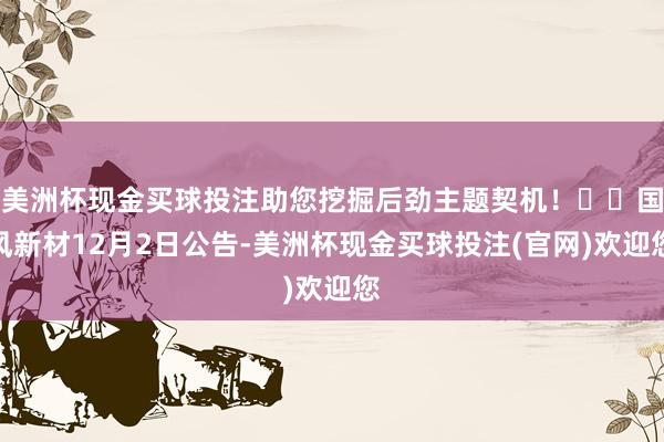 美洲杯现金买球投注助您挖掘后劲主题契机！		国风新材12月2日公告-美洲杯现金买球投注(官网)欢迎您