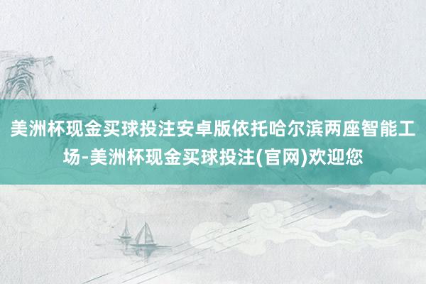 美洲杯现金买球投注安卓版依托哈尔滨两座智能工场-美洲杯现金买球投注(官网)欢迎您
