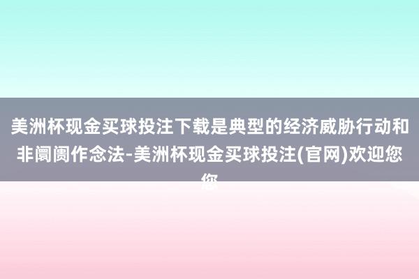美洲杯现金买球投注下载是典型的经济威胁行动和非阛阓作念法-美洲杯现金买球投注(官网)欢迎您