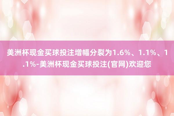 美洲杯现金买球投注增幅分裂为1.6%、1.1%、1.1%-美洲杯现金买球投注(官网)欢迎您