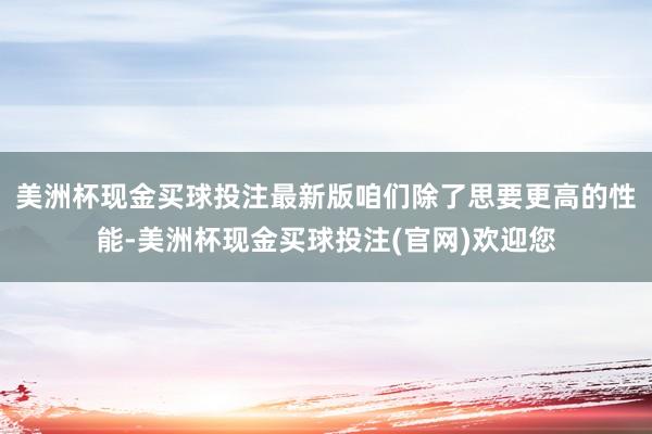 美洲杯现金买球投注最新版咱们除了思要更高的性能-美洲杯现金买球投注(官网)欢迎您