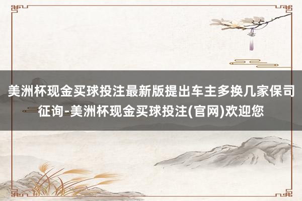 美洲杯现金买球投注最新版提出车主多换几家保司征询-美洲杯现金买球投注(官网)欢迎您