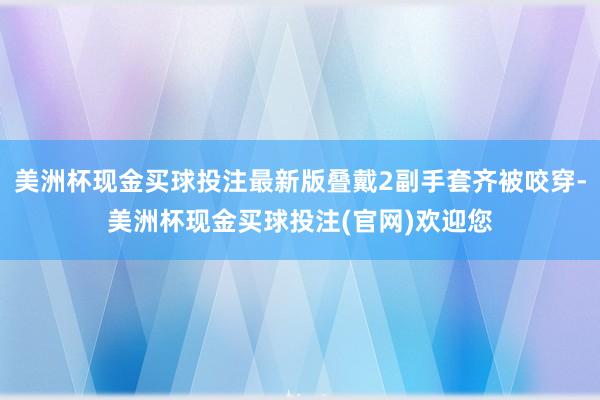 美洲杯现金买球投注最新版叠戴2副手套齐被咬穿-美洲杯现金买球投注(官网)欢迎您