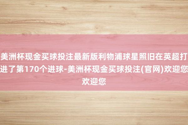 美洲杯现金买球投注最新版利物浦球星照旧在英超打进了第170个进球-美洲杯现金买球投注(官网)欢迎您