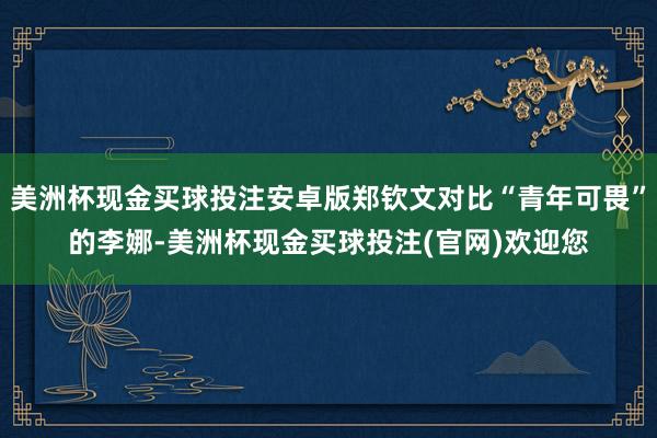 美洲杯现金买球投注安卓版郑钦文对比“青年可畏”的李娜-美洲杯现金买球投注(官网)欢迎您