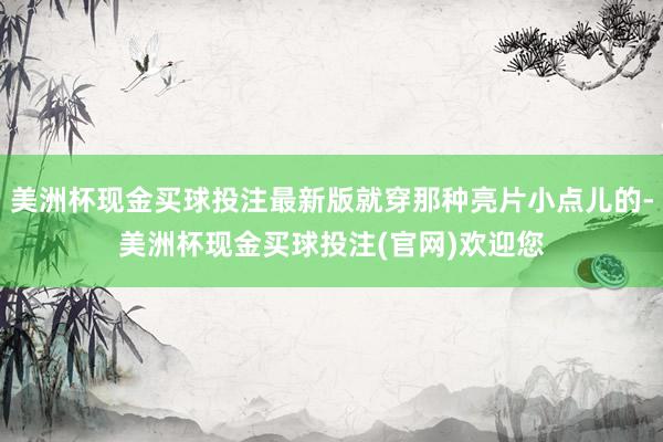 美洲杯现金买球投注最新版就穿那种亮片小点儿的-美洲杯现金买球投注(官网)欢迎您