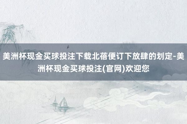 美洲杯现金买球投注下载北蓓便订下放肆的划定-美洲杯现金买球投注(官网)欢迎您