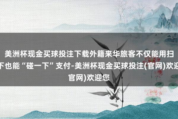 美洲杯现金买球投注下载外籍来华旅客不仅能用扫一下也能“碰一下”支付-美洲杯现金买球投注(官网)欢迎您