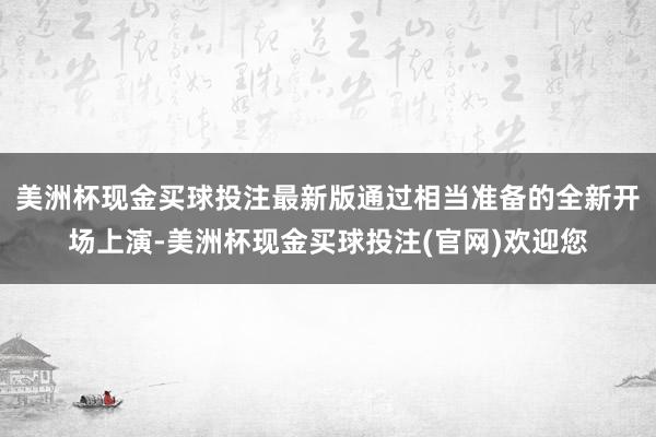 美洲杯现金买球投注最新版通过相当准备的全新开场上演-美洲杯现金买球投注(官网)欢迎您