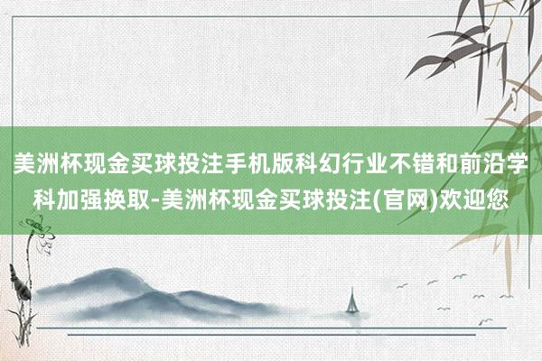 美洲杯现金买球投注手机版科幻行业不错和前沿学科加强换取-美洲杯现金买球投注(官网)欢迎您