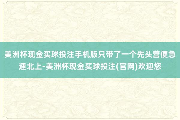 美洲杯现金买球投注手机版只带了一个先头营便急速北上-美洲杯现金买球投注(官网)欢迎您