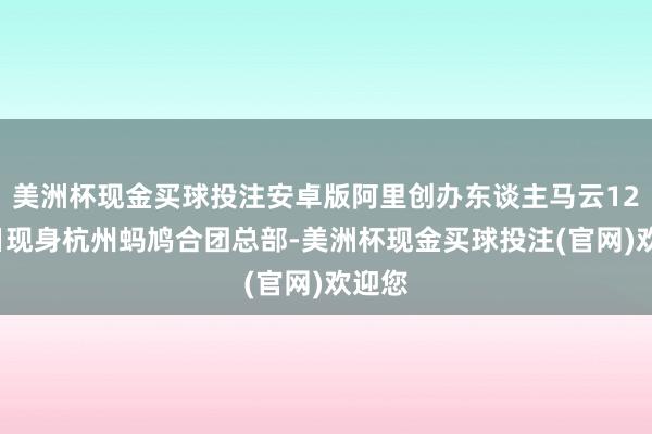美洲杯现金买球投注安卓版阿里创办东谈主马云12月8日现身杭州蚂鸠合团总部-美洲杯现金买球投注(官网)欢迎您