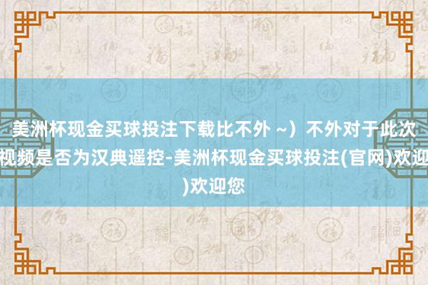 美洲杯现金买球投注下载比不外 ~）不外对于此次的视频是否为汉典遥控-美洲杯现金买球投注(官网)欢迎您