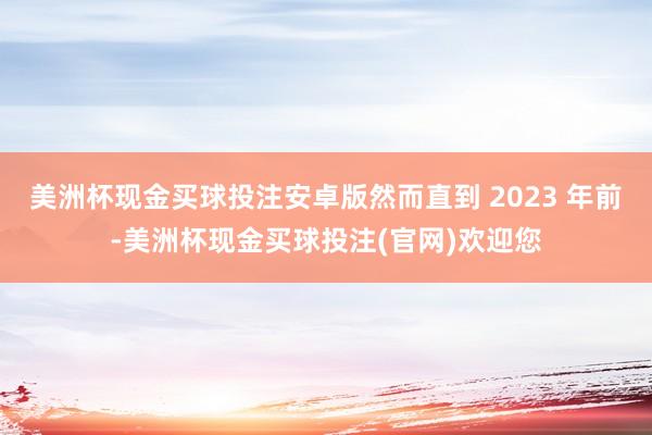 美洲杯现金买球投注安卓版然而直到 2023 年前-美洲杯现金买球投注(官网)欢迎您