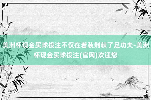 美洲杯现金买球投注不仅在着装荆棘了足功夫-美洲杯现金买球投注(官网)欢迎您