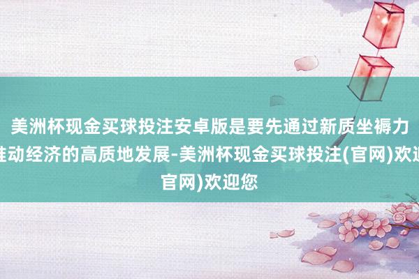 美洲杯现金买球投注安卓版是要先通过新质坐褥力去推动经济的高质地发展-美洲杯现金买球投注(官网)欢迎您