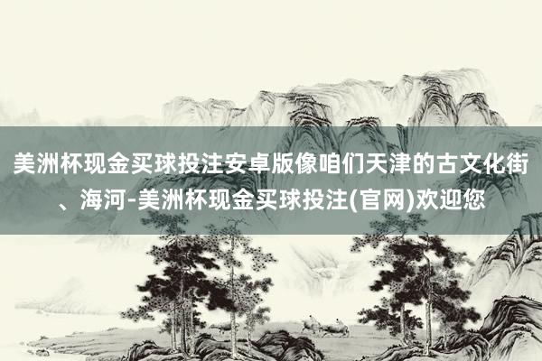 美洲杯现金买球投注安卓版像咱们天津的古文化街、海河-美洲杯现金买球投注(官网)欢迎您
