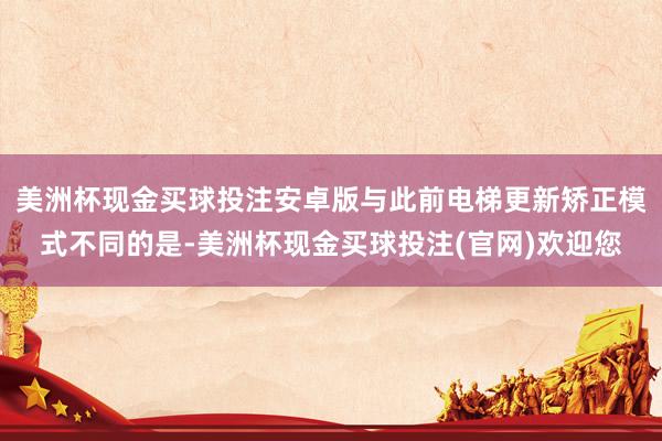 美洲杯现金买球投注安卓版与此前电梯更新矫正模式不同的是-美洲杯现金买球投注(官网)欢迎您