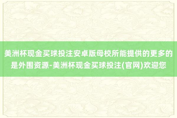美洲杯现金买球投注安卓版母校所能提供的更多的是外围资源-美洲杯现金买球投注(官网)欢迎您