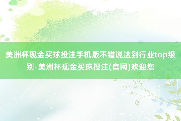 美洲杯现金买球投注手机版不错说达到行业top级别-美洲杯现金买球投注(官网)欢迎您