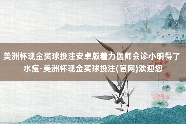 美洲杯现金买球投注安卓版着力医师会诊小明得了 水痘-美洲杯现金买球投注(官网)欢迎您