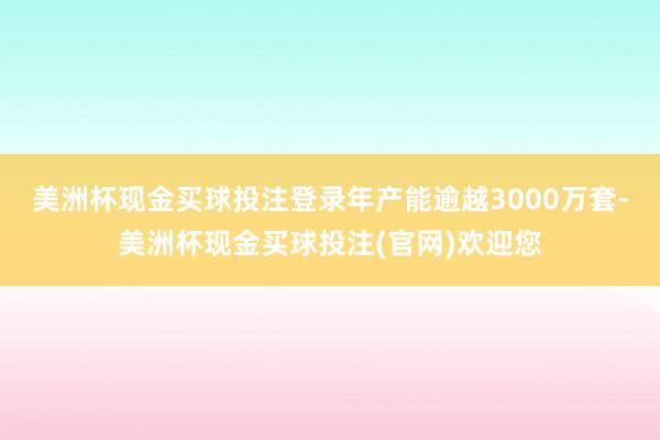 美洲杯现金买球投注登录年产能逾越3000万套-美洲杯现金买球投注(官网)欢迎您