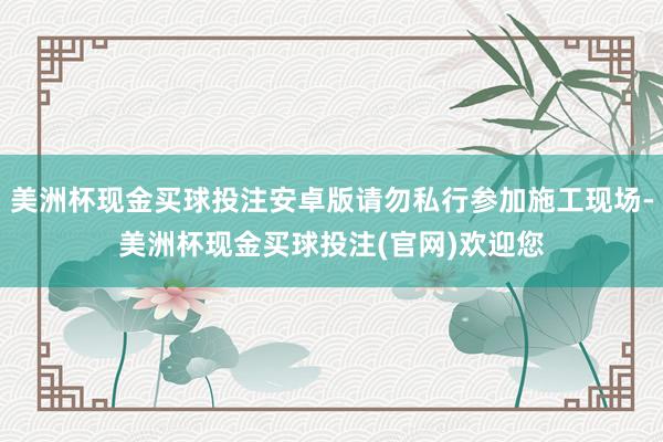 美洲杯现金买球投注安卓版请勿私行参加施工现场-美洲杯现金买球投注(官网)欢迎您