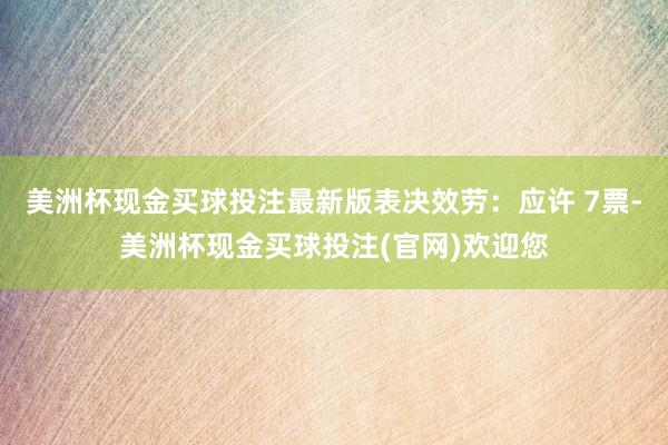 美洲杯现金买球投注最新版表决效劳：应许 7票-美洲杯现金买球投注(官网)欢迎您