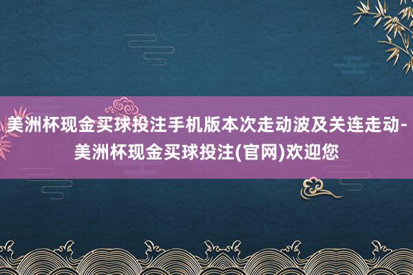 美洲杯现金买球投注手机版本次走动波及关连走动-美洲杯现金买球投注(官网)欢迎您