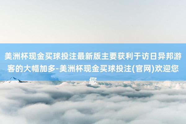 美洲杯现金买球投注最新版主要获利于访日异邦游客的大幅加多-美洲杯现金买球投注(官网)欢迎您